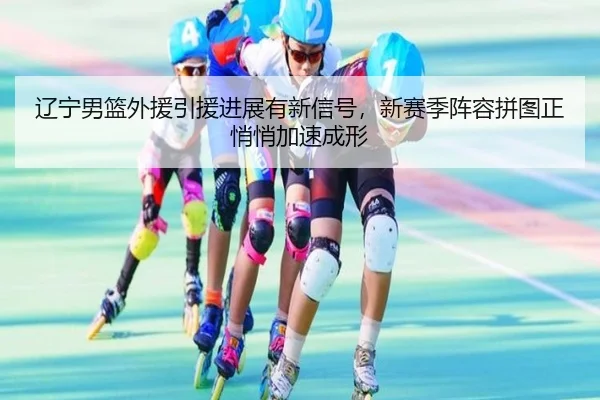 辽宁男篮外援引援进展有新信号，新赛季阵容拼图正悄悄加速成形